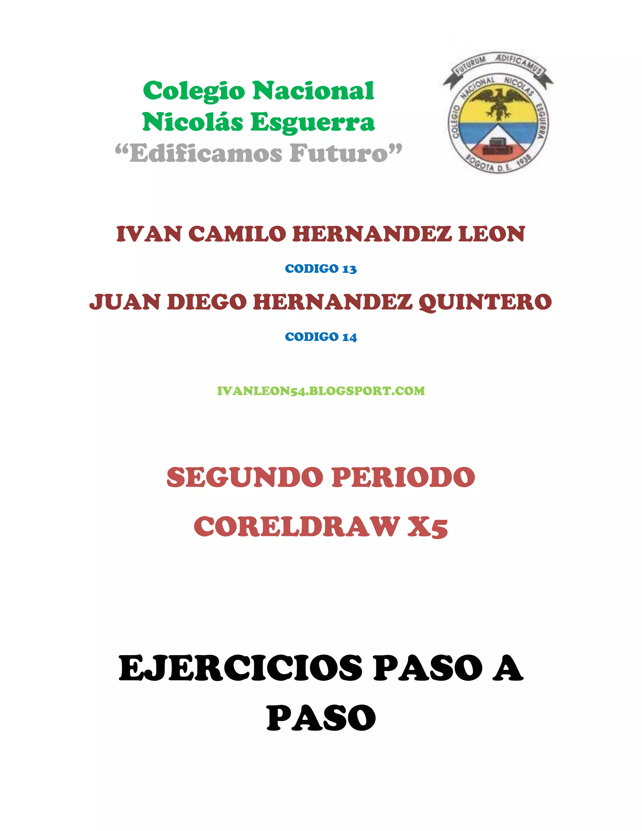 Colegio Nacional
Nicolás Esguerra
“Edificamos Futuro”
IVAN CAMILO HERNANDEZ LEON
CODIGO 13
JUAN DIEGO HERNANDEZ QUINTERO
CODIGO 14
IVANLEON54.BLOGSPORT.COM
SEGUNDO PERIODO
CORELDRAW X5
EJERCICIOS PASO A
PASO