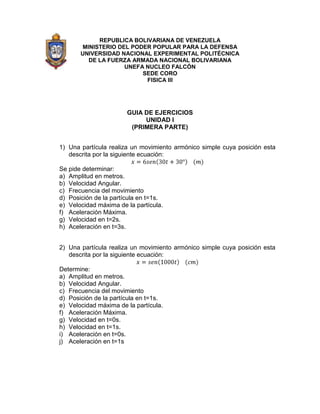 REPUBLICA BOLIVARIANA DE VENEZUELA
        MINISTERIO DEL PODER POPULAR PARA LA DEFENSA
       UNIVERSIDAD NACIONAL EXPERIMENTAL POLITÉCNICA
          DE LA FUERZA ARMADA NACIONAL BOLIVARIANA
                     UNEFA NUCLEO FALCÓN
                          SEDE CORO
                           FISICA III




                       GUIA DE EJERCICIOS
                            UNIDAD I
                        (PRIMERA PARTE)


1) Una partícula realiza un movimiento armónico simple cuya posición esta
   descrita por la siguiente ecuación:

Se pide determinar:
a) Amplitud en metros.
b) Velocidad Angular.
c) Frecuencia del movimiento
d) Posición de la partícula en t=1s.
e) Velocidad máxima de la partícula.
f) Aceleración Máxima.
g) Velocidad en t=2s.
h) Aceleración en t=3s.


2) Una partícula realiza un movimiento armónico simple cuya posición esta
   descrita por la siguiente ecuación:

Determine:
a) Amplitud en metros.
b) Velocidad Angular.
c) Frecuencia del movimiento
d) Posición de la partícula en t=1s.
e) Velocidad máxima de la partícula.
f) Aceleración Máxima.
g) Velocidad en t=0s.
h) Velocidad en t=1s.
i) Aceleración en t=0s.
j) Aceleración en t=1s
 