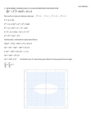 Luis Sánchez
2.- DESCRIBIR Y BOSQUEJAR EL LUGAR GEOMETRICO DEFINIDO POR
  025103
22
 ZZZZ
Para resolver el ejercicio debemos saber que: 𝑖0
= 1 ; 𝑖1
= 𝑖 ; 𝑖2
= −1 ; 𝑖3
= −𝑖
𝑍 = (𝑎 + 𝑏𝑖)
𝑍2
= (𝑎 + 𝑏𝑖)2
= 𝑎2
− 𝑏2
+ 2𝑎𝑏𝑖
𝑍̅2
= (𝑎 + 𝑏𝑖)2
= 𝑎2
− 𝑏2
− 2𝑎𝑏𝑖
𝑍 ∗ 𝑍̅ = (𝑎 + 𝑏𝑖)(𝑎 − 𝑏𝑖) = 𝑎2
+ 𝑏2
𝑍2
+ 𝑍̅2
= 2(𝑎2
− 𝑏2)
Sustituyendo y realizando las operaciones básicas
3(2(𝑎2
− 𝑏2)) − 10(𝑎2
+ 𝑏2) + 25 ≤ 0
6𝑎2
− 6𝑏2
− 10𝑎2
− 10𝑏2
+ 25 ≤ 0
[−4𝑎2
− 16𝑏2
+ 25 ≤ 0 ] ∗ (−1)
4𝑎2
+ 16𝑏2
− 25 ≥ 0
4𝑎2
+ 16𝑏2
≥ 25 Dividiendo entre 25 cada término para obtener la formas general de una elipse
𝑎2
25
4
+
𝑏2
16
4
≥ 1
 