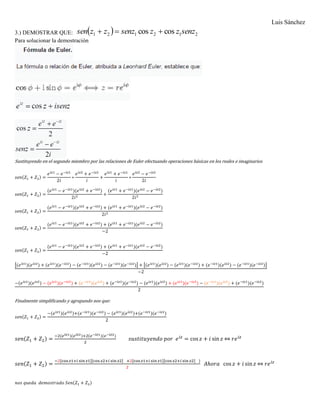 Luis Sánchez
3.) DEMOSTRAR QUE:   212121 coscos senzzzsenzzzsen 
Para solucionar la demostración
Sustituyendo en el segundo miembro por las relaciones de Euler efectuando operaciones básicas en los reales e imaginarios
𝑠𝑒𝑛(𝑍1 + 𝑍2) =
𝑒 𝑖𝑧1
− 𝑒−𝑖𝑧1
2𝑖
∗
𝑒 𝑖𝑧2
+ 𝑒−𝑖𝑧2
𝑖
+
𝑒 𝑖𝑧1
+ 𝑒−𝑖𝑧1
𝑖
∗
𝑒 𝑖𝑧2
− 𝑒−𝑖𝑧2
2𝑖
𝑠𝑒𝑛(𝑍1 + 𝑍2) =
(𝑒 𝑖𝑧1
− 𝑒−𝑖𝑧1
)(𝑒 𝑖𝑧2
+ 𝑒−𝑖𝑧2
)
2𝑖2
+
(𝑒 𝑖𝑧1
+ 𝑒−𝑖𝑧1
)(𝑒 𝑖𝑧2
− 𝑒−𝑖𝑧2
)
2𝑖2
𝑠𝑒𝑛(𝑍1 + 𝑍2) =
(𝑒 𝑖𝑧1
− 𝑒−𝑖𝑧1
)(𝑒 𝑖𝑧2
+ 𝑒−𝑖𝑧2
) + (𝑒 𝑖𝑧1
+ 𝑒−𝑖𝑧1
)(𝑒 𝑖𝑧2
− 𝑒−𝑖𝑧2
)
2𝑖2
𝑠𝑒𝑛(𝑍1 + 𝑍2) =
(𝑒 𝑖𝑧1
− 𝑒−𝑖𝑧1
)(𝑒 𝑖𝑧2
+ 𝑒−𝑖𝑧2
) + (𝑒 𝑖𝑧1
+ 𝑒−𝑖𝑧1
)(𝑒 𝑖𝑧2
− 𝑒−𝑖𝑧2
)
−2
𝑠𝑒𝑛(𝑍1 + 𝑍2) =
(𝑒 𝑖𝑧1
− 𝑒−𝑖𝑧1
)(𝑒 𝑖𝑧2
+ 𝑒−𝑖𝑧2
) + (𝑒 𝑖𝑧1
+ 𝑒−𝑖𝑧1
)(𝑒 𝑖𝑧2
− 𝑒−𝑖𝑧2
)
−2
[(𝑒 𝑖𝑧1
)(𝑒 𝑖𝑧2
) + (𝑒 𝑖𝑧1
)(𝑒−𝑖𝑧2
) − (𝑒−𝑖𝑧1
)(𝑒 𝑖𝑧2
) − (𝑒−𝑖𝑧1
)(𝑒−𝑖𝑧2
)] + [(𝑒 𝑖𝑧1
)(𝑒 𝑖𝑧2
) − (𝑒 𝑖𝑧1
)(𝑒−𝑖𝑧2
) + (𝑒−𝑖𝑧1
)(𝑒 𝑖𝑧2
) − (𝑒−𝑖𝑧1
)(𝑒−𝑖𝑧2
)]
−2
−(𝑒 𝑖𝑧1
)(𝑒 𝑖𝑧2
) − (𝑒 𝑖𝑧1
)(𝑒−𝑖𝑧2
) + (𝑒−𝑖𝑧1
)(𝑒 𝑖𝑧2
) + (𝑒−𝑖𝑧1
)(𝑒−𝑖𝑧2
) − (𝑒 𝑖𝑧1
)(𝑒 𝑖𝑧2
) + (𝑒 𝑖𝑧1
)(𝑒−𝑖𝑧2
) − (𝑒−𝑖𝑧1
)(𝑒 𝑖𝑧2
) + (𝑒−𝑖𝑧1
)(𝑒−𝑖𝑧2
)
2
Finalmente simplificando y agrupando nos que:
𝑠𝑒𝑛(𝑍1 + 𝑍2) =
−(𝑒 𝑖𝑧1
)(𝑒 𝑖𝑧2
)+(𝑒−𝑖𝑧1
)(𝑒−𝑖𝑧2
) − (𝑒 𝑖𝑧1
)(𝑒 𝑖𝑧2
)+(𝑒−𝑖𝑧1
)(𝑒−𝑖𝑧2
)
2
𝑠𝑒𝑛(𝑍1 + 𝑍2) =
−2(𝑒 𝑖𝑧1)(𝑒 𝑖𝑧2)+2(𝑒−𝑖𝑧1)(𝑒−𝑖𝑧2)
2
𝑠𝑢𝑠𝑡𝑖𝑡𝑢𝑦𝑒𝑛𝑑𝑜 𝑝𝑜𝑟 𝑒 𝑖𝑧
= cos 𝑧 + 𝑖 sin 𝑧 ⇔ 𝑟𝑒 𝑖𝑧
𝑠𝑒𝑛(𝑍1 + 𝑍2) =
−2[cos 𝑧1+𝑖 sin 𝑧1][cos 𝑧2+𝑖 sin 𝑧2] +2[cos 𝑧1+𝑖 sin 𝑧1][cos 𝑧2+𝑖 sin 𝑧2] )
2
𝐴ℎ𝑜𝑟𝑎 cos 𝑧 + 𝑖 sin 𝑧 ⇔ 𝑟𝑒 𝑖𝑧
𝑛𝑜𝑠 𝑞𝑢𝑒𝑑𝑎 𝑑𝑒𝑚𝑜𝑠𝑡𝑟𝑎𝑑𝑜 𝑆𝑒𝑛(𝑍1 + 𝑍2)
 