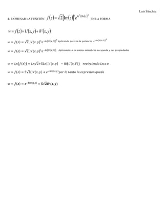 Luis Sánchez
4- EXPRESAR LA FUNCIÒN        27
Re45
Im2 zi
ezzf  EN LA FORMA
     yxiVyxUzfw ,, 
𝑤 = 𝑓(𝑧) = √2[𝑖𝑉(𝑥, 𝑦]5
𝑒−4𝑖(𝑈(𝑥,𝑌))
2
𝐴𝑝𝑙𝑖𝑐𝑎𝑛𝑑𝑜 𝑝𝑜𝑡𝑒𝑐𝑖𝑎 𝑑𝑒 𝑝𝑜𝑡𝑒𝑛𝑐𝑖𝑎 𝑒−4𝑖(𝑈(𝑥,𝑌))
2
𝑤 = 𝑓(𝑧) = √2[𝑖𝑉(𝑥, 𝑦]5
𝑒−8𝑖(𝑈(𝑥,𝑌)) 𝐴𝑝𝑙𝑖𝑐𝑎𝑛𝑑𝑜 𝐿𝑛 𝑒𝑛 𝑎𝑚𝑏𝑜𝑠 𝑚𝑖𝑒𝑚𝑏𝑟𝑜𝑠 𝑛𝑜𝑠 𝑞𝑢𝑒𝑑𝑎 𝑦 𝑠𝑢𝑠 𝑝𝑟𝑜𝑝𝑖𝑒𝑑𝑎𝑑𝑒𝑠
𝑤 = 𝐿𝑛(𝑓(𝑧)) = 𝐿𝑛√2+5𝐿𝑛[𝑖𝑉(𝑥, 𝑦] − 8𝑖(𝑈(𝑥, 𝑌)) 𝑟𝑒𝑣𝑖𝑟𝑡𝑖𝑒𝑛𝑑𝑜 𝐿𝑛 𝑎 e
𝑤 = 𝑓(𝑧) = 5√2(𝑖𝑉(𝑥, 𝑦) + 𝑒−8𝑖𝑈(𝑥,𝑦)
𝑝𝑜𝑟 𝑙𝑜 𝑡𝑎𝑛𝑡𝑜 𝑙𝑎 𝑒𝑥𝑝𝑟𝑒𝑠𝑖𝑜𝑛 𝑞𝑢𝑒𝑑𝑎
𝒘 = 𝒇(𝒛) = 𝒆−𝟖𝒊𝑼(𝒙,𝒚)
+ 𝟓√𝟐𝒊𝑽(𝒙, 𝒚)
 