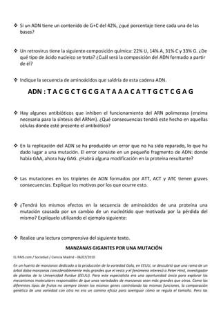  Si un ADN tiene un contenido de G+C del 42%, ¿qué porcentaje tiene cada una de las
  bases?


 Un retrovirus tiene la siguiente composición química: 22% U, 14% A, 31% C y 33% G. ¿De
  qué tipo de ácido nucleico se trata? ¿Cuál será la composición del ADN formado a partir
  de él?


 Indique la secuencia de aminoácidos que saldría de esta cadena ADN.

         ADN : T A C G C T G C G A T A A A C A T T G C T C G A G

 Hay algunos antibióticos que inhiben el funcionamiento del ARN polimerasa (enzima
  necesaria para la síntesis del ARNm). ¿Qué consecuencias tendrá este hecho en aquellas
  células donde esté presente el antibiótico?


 En la replicación del ADN se ha producido un error que no ha sido reparado, lo que ha
  dado lugar a una mutación. El error consiste en un pequeño fragmento de ADN: donde
  había GAA, ahora hay GAG. ¿Habrá alguna modificación en la proteína resultante?


 Las mutaciones en los tripletes de ADN formados por ATT, ACT y ATC tienen graves
  consecuencias. Explique los motivos por los que ocurre esto.


 ¿Tendrá los mismos efectos en la secuencia de aminoácidos de una proteína una
  mutación causada por un cambio de un nucleótido que motivada por la pérdida del
  mismo? Explíquelo utilizando el ejemplo siguiente:


 Realice una lectura comprensiva del siguiente texto.
                                 MANZANAS GIGANTES POR UNA MUTACIÓN
EL PAIS.com / Sociedad / Ciencia Madrid - 06/07/2010

En un huerto de manzanos dedicado a la producción de la variedad Gala, en EEUU, se descubrió que una rama de un
árbol daba manzanas considerablemente más grandes que el resto y el fenómeno interesó a Peter Hirst, investigador
de plantas de la Universidad Purdue (EEUU). Para este especialista era una oportunidad única para explorar los
mecanismos moleculares responsables de que unas variedades de manzanas sean más grandes que otras. Como los
diferentes tipos de frutos no siempre tienen los mismos genes controlando las mismas funciones, la comparación
genética de una variedad con otra no era un camino eficaz para averiguar cómo se regula el tamaño. Pero las
 
