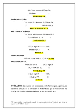 ¨El buen médico trata la enfermedad; el gran médico trata al paciente que tiene la
enfermedad¨ William Osler
869,76 mg ----------- 800 mg P.A
589,9 mg x
X= 542,58mg P.A
CONSUMO TEORICO
1ml 𝑁𝑎𝑂𝐻 0,1 N----------- 21,564 mg P.A
X 542,58 mg P.A
X= 25,16 ml 𝑵𝒂𝑶𝑯 0,1 N
PORCENTAJE TEORICO
1ml 𝑁𝑎𝑂𝐻 0,1 N ----------- 21,564 mg P.A
25,16 ml 𝑁𝑎𝑂𝐻 0,1 N x
X= 542,55 mg P.A
542,58 mg P.A ----------- 100%
542,55 mg P.A X
X= 99,99 %
CONSUMO REAL
25,10 ml 𝑁𝑎𝑂𝐻 0,1 N X 1,0001 = 25,10ml
PORCENTAJE REAL
1ml 𝑁𝑎𝑂𝐻 0,1 N ----------- 24,43 mg P.A
25,10 ml 𝑁𝑎𝑂𝐻 0,1 X
X= 613, 2mg P.A
542,58 mg P.A ----------- 100%
613, 2mg P.A X
X= 113 %
CONCLUSION: De acuerdo a lo establecido por la Farmacopea Argentina, se
determinó a través de la valoración de Mebendazol, que el medicamento no
cumple con los estándares establecidos, el cual es de 99-110%.
 