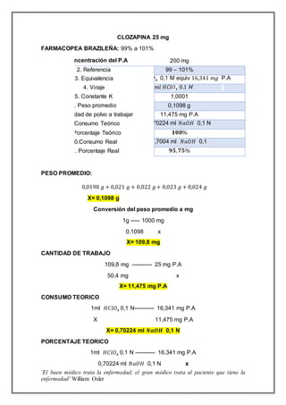 ¨El buen médico trata la enfermedad; el gran médico trata al paciente que tiene la
enfermedad¨ William Osler
CLOZAPINA 25 mg
FARMACOPEA BRAZILEÑA: 99% a 101%
PESO PROMEDIO:
0,0198 𝑔 + 0,021 𝑔 + 0,022 𝑔+ 0,023 𝑔 + 0,024 𝑔
X= 0,1098 g
Conversión del peso promedio a mg
1g ----- 1000 mg
0,1098 x
X= 109,8 mg
CANTIDAD DE TRABAJO
109,8 mg ----------- 25 mg P.A
50,4 mg x
X= 11,475 mg P.A
CONSUMO TEORICO
1ml 𝐻𝐶𝑙𝑂4 0,1 N----------- 16,341 mg P.A
X 11,475 mg P.A
X= 0,70224 ml 𝑵𝒂𝑶𝑯 0,1 N
PORCENTAJE TEORICO
1ml 𝐻𝐶𝑙𝑂4 0,1 N ----------- 16,341 mg P.A
0,70224 ml 𝑁𝑎𝑂𝐻 0,1 N x
1. Concentración del P.A 200 mg
2. Referencia 99 – 101%
3. Equivalencia 1 ml 𝐻𝐶𝑙𝑂4 0,1 M equiv 16,341 𝑚𝑔 P.A
4. Viraje 0,6998 𝑚𝑙 𝐻𝐶𝑙𝑂4 0.1 𝑀
5. Constante K 1,0001
6. Peso promedio 0,1098 g
7. Cantidad de polvo a trabajar 11,475 mg P.A
8. Consumo Teórico 0,70224 ml 𝑁𝑎𝑂𝐻 0,1 N
9. Porcentaje Teórico 𝟏𝟎𝟎%
10.Consumo Real 0,7004 ml 𝑁𝑎𝑂𝐻 0,1
11. Porcentaje Real 𝟗𝟓, 𝟕𝟓%
 