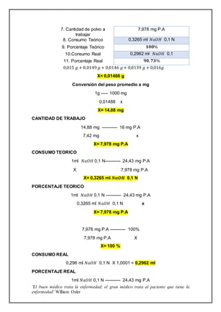 ¨El buen médico trata la enfermedad; el gran médico trata al paciente que tiene la
enfermedad¨ William Osler
0,015 𝑔 + 0,0149 𝑔 + 0,0146 𝑔+ 0,0139 𝑔 + 0,016𝑔
X= 0,01488 g
Conversión del peso promedio a mg
1g ----- 1000 mg
0,01488 x
X= 14,88 mg
CANTIDAD DE TRABAJO
14,88 mg ----------- 16 mg P.A
7,42 mg x
X= 7,978 mg P.A
CONSUMO TEORICO
1ml 𝑁𝑎𝑂𝐻 0,1 N----------- 24,43 mg P.A
X 7,978 mg P.A
X= 0,3265 ml 𝑵𝒂𝑶𝑯 0,1 N
PORCENTAJE TEORICO
1ml 𝑁𝑎𝑂𝐻 0,1 N ----------- 24,43 mg P.A
0,3265 ml 𝑁𝑎𝑂𝐻 0,1 N x
X= 7,978 mg P.A
7,978 mg P.A ----------- 100%
7,978 mg P.A X
X= 100 %
CONSUMO REAL
0,296 ml 𝑁𝑎𝑂𝐻 0,1 N X 1,0001 = 0,2962 ml
PORCENTAJE REAL
1ml 𝑁𝑎𝑂𝐻 0,1 N ----------- 24,43 mg P.A
7. Cantidad de polvo a
trabajar
7,978 mg P.A
8. Consumo Teórico 0,3265 ml 𝑁𝑎𝑂𝐻 0,1 N
9. Porcentaje Teórico 𝟏𝟎𝟎%
10.Consumo Real 0,2962 ml 𝑁𝑎𝑂𝐻 0,1
11. Porcentaje Real 𝟗𝟎, 𝟕𝟑%
 