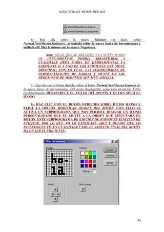EJERCICIO DE WORD: REPASO




     6.-     Haz     clic  sobre    la   macro    Guiones (es   decir,  sobre
Normal.NewMacros.Guiones) , arrástrala sobre la nueva barra de herramientas y
suéltala allí. Haz lo mismo con la macro Noguiones.

              Nota: IGUAL QUE SE ARRASTRA A LA NUEVA BARRA
          DE HERRAMIENTAS, PODRÍA ARRASTRARSE A
          CUALQUIER OTRA BARRA DE HERRAMIENTAS YA
          EXISTENTE O A UNO DE LOS SUBMENÚS DEL MENÚ
          PRINCIPAL; CON LO CUAL, LAS POSIBILIDADES DE
          PERSONALIZACIÓN DE BARRAS Y MENÚS EN LOS
          PROGRAMAS DE MSOFFICE SON MUY AMPLIAS.

     7.- Haz clic con el botón derecho sobre el botón Normal.NewMacros.Guiones de
la nueva barra de herramientas. Del menú desplegable, selecciona la opción Estilo
predeterminado. DESAPARECE EL TEXTO DEL BOTÓN Y QUEDA SÓLO EL
ICONO.

    8.- HAZ CLIC CON EL BOTÓN DERECHO SOBRE DICHO ICONO Y
ELIGE LA OPCIÓN MODIFICAR IMAGEN DEL BOTÓN. CON ELLO SE
ACTIVA UN SUBPROGRAMA QUE NOS PERMITE DIBUJAR UN ICONO
PERSONALIZADO QUE SE AJUSTE A LA ORDEN QUE EJECUTARÁ EL
BOTÓN. ESTE SUBPROGRAMA DE EDICIÓN DE ICONOS ES SENCILLO DE
UTILIZAR, POR LO QUE NO LO EXPLICARÉ AQUÍ Y DEJARÉ QUE LO
INVESTIGUES TÚ. EN CUALQUIER CASO, EL ASPECTO FINAL DEL BOTÓN
HA DE SER EL SIGUIENTE:




                                                                              34
 