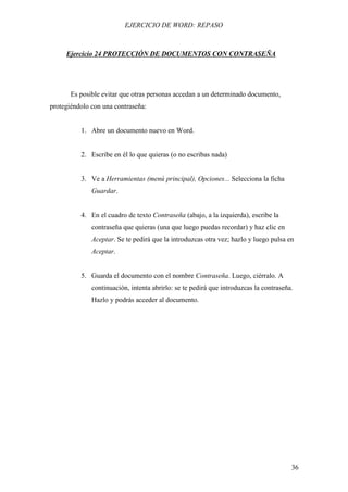 EJERCICIO DE WORD: REPASO



     Ejercicio 24 PROTECCIÓN DE DOCUMENTOS CON CONTRASEÑA




       Es posible evitar que otras personas accedan a un determinado documento,
protegiéndolo con una contraseña:


          1. Abre un documento nuevo en Word.


          2. Escribe en él lo que quieras (o no escribas nada)


          3. Ve a Herramientas (menú principal), Opciones... Selecciona la ficha
              Guardar.


          4. En el cuadro de texto Contraseña (abajo, a la izquierda), escribe la
              contraseña que quieras (una que luego puedas recordar) y haz clic en
              Aceptar. Se te pedirá que la introduzcas otra vez; hazlo y luego pulsa en
              Aceptar.


          5. Guarda el documento con el nombre Contraseña. Luego, ciérralo. A
              continuación, intenta abrirlo: se te pedirá que introduzcas la contraseña.
              Hazlo y podrás acceder al documento.




                                                                                       36
 