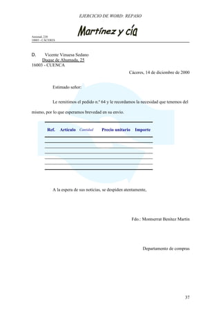EJERCICIO DE WORD: REPASO



Amistad, 220
10003 - CÁCERES




D.     Vicente Vinuesa Sedano
     Duque de Ahumada, 25
16003 - CUENCA
                                                        Cáceres, 14 de diciembre de 2000


             Estimado señor:


             Le remitimos el pedido n.º 64 y le recordamos la necesidad que tenemos del

mismo, por lo que esperamos brevedad en su envío.


          Ref.    Artículo Cantidad     Precio unitario    Importe




             A la espera de sus noticias, se despiden atentamente,




                                                          Fdo.: Montserrat Benítez Martín




                                                               Departamento de compras




                                                                                      37
 