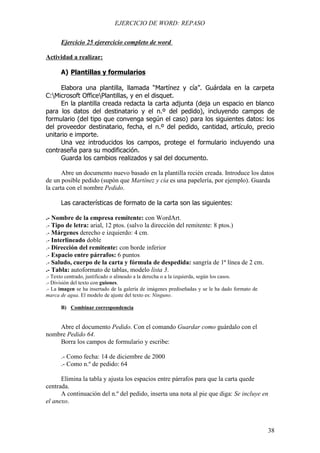 EJERCICIO DE WORD: REPASO

      Ejercicio 25 ejerercicio completo de word

Actividad a realizar:

      A) Plantillas y formularios

     Elabora una plantilla, llamada “Martínez y cía”. Guárdala en la carpeta
C:Microsoft OfficePlantillas, y en el disquet.
     En la plantilla creada redacta la carta adjunta (deja un espacio en blanco
para los datos del destinatario y el n.º del pedido), incluyendo campos de
formulario (del tipo que convenga según el caso) para los siguientes datos: los
del proveedor destinatario, fecha, el n.º del pedido, cantidad, artículo, precio
unitario e importe.
     Una vez introducidos los campos, protege el formulario incluyendo una
contraseña para su modificación.
     Guarda los cambios realizados y sal del documento.

       Abre un documento nuevo basado en la plantilla recién creada. Introduce los datos
de un posible pedido (supón que Martínez y cía es una papelería, por ejemplo). Guarda
la carta con el nombre Pedido.

      Las características de formato de la carta son las siguientes:

.- Nombre de la empresa remitente: con WordArt.
.- Tipo de letra: arial, 12 ptos. (salvo la dirección del remitente: 8 ptos.)
.- Márgenes derecho e izquierdo: 4 cm.
.- Interlineado doble
.- Dirección del remitente: con borde inferior
.- Espacio entre párrafos: 6 puntos
.- Saludo, cuerpo de la carta y fórmula de despedida: sangría de 1ª línea de 2 cm.
.- Tabla: autoformato de tablas, modelo lista 3.
.- Texto centrado, justificado o alineado a la derecha o a la izquierda, según los casos.
.- División del texto con guiones.
.- La imagen se ha insertado de la galería de imágenes prediseñadas y se le ha dado formato de
marca de agua. El modelo de ajuste del texto es: Ninguno.

      B) Combinar correspondencia


    Abre el documento Pedido. Con el comando Guardar como guárdalo con el
nombre Pedido 64.
    Borra los campos de formulario y escribe:

      .- Como fecha: 14 de diciembre de 2000
      .- Como n.º de pedido: 64

      Elimina la tabla y ajusta los espacios entre párrafos para que la carta quede
centrada.
      A continuación del n.º del pedido, inserta una nota al pie que diga: Se incluye en
el anexo.



                                                                                                 38
 