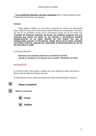 EJERCICIOS DE WORD



.- Texto justificado (alineado a derecha e izquierda): tanto el borde izquierdo como
el borde derecho del texto son regulares.


Ejemplo:

      Según algunos estudios, en cinco años se generará un volumen de información
igual o superior al que se ha creado durante toda la historia de la humanidad. Unos datos
que han de ser guardados, puesto que la información supone uno de los bienes más
preciados de cualquier empresa. De hecho, los analistas aseguran que una
empresa que pierde los datos de sus clientes y proveedores acabará
desapareciendo en un plazo máximo de tres meses. Por eso es
indispensable guardar la información. Desde discos duros hasta unidades
removibles externas, pasando por redes SAN, el almacenamiento es uno de
los mercados en auge.


ACTIVIDAD A REALIZAR

      Reproduce los ejemplos anteriores de alineación de texto.
      Guarda el resultado en el disquet con el nombre “Alineación de texto”


PROCEDIMIENTO



1.- Escribe el texto. Selecciónalo y cópialo tres veces, dejando al menos una línea en
blanco entre los diferentes bloques de texto.

2.- Para alinear el texto, utiliza los botones de la barra de herramientas “Formato”:


      Alinear a la izquierda


 Alinear a la derecha


             Centrar


             Justificar




                                                                                         11
 