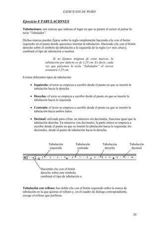 EJERCICIOS DE WORD


Ejercicio 8 TABULACIONES
Tabulaciones: son marcas que indican el lugar en que se parará el cursor al pulsar la
tecla “Tabulador”.

Dichas marcas pueden fijarse sobre la regla simplemente haciendo clic con el botón
izquierdo en el punto donde queremos insertar la tabulación. Haciendo clic con el botón
derecho sobre el símbolo de tabulación a la izquierda de la regla (ver más abajo),
cambiará el tipo de tabulación a insertar.

                        Si no fijamos ninguna de estas marcas, la
                  tabulación por defecto es de 1,25 cm. Es decir, cada
                  vez que pulsemos la tecla “Tabulador” el cursor
                  avanzará 1,25 cm.

Existen diferentes tipos de tabulación:

      • Izquierda: el texto se empieza a escribir desde el punto en que se insertó la
        tabulación hacia la derecha.

      • Derecha: el texto se empieza a escribir desde el punto en que se insertó la
        tabulación hacia la izquierda

      • Centrada: el texto se empieza a escribir desde el punto en que se insertó la
        tabulación hacia ambos lados.

      • Decimal: utilizada para cifras; en números sin decimales, funciona igual que la
        tabulación derecha. En números con decimales, la parte entera se empieza a
        escribir desde el punto en que se insertó la tabulación hacia la izquierda; los
        decimales, desde el punto de tabulación hacia la derecha.



                    Tabulación            Tabulación           Tabulación             Tabulación
                     izquierda             centrada             derecha                decimal




              Haciendo clic con el botón
              derecho sobre este símbolo,
              cambiará el tipo de tabulación a
              insertar.

Tabulación con relleno: haz doble clic con el botón izquierdo sobre la marca de
tabulación en la que quieras el relleno y, en el cuadro de diálogo correspondiente,
escoge el relleno que prefieras.




                                                                                        20
 