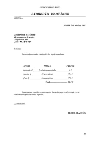 EJERCICIOS DE WORD


                      LIBRERÍA MARTÍNEZ
Artajona 89
8049 MADRID




                                                                      Madrid, 2 de abril de 2001



EDITORIAL SATÉLITE
Departamento de ventas
Magallanes, 809
28987 M A D R I D


Señores:

           Estamos interesados en adquirir las siguientes obras:




              AUTOR                   TITULO                               PRECIO
              Labrado, C.______Los buitres enrejados_____________ 6 €
              Martín, J. __________El apocalipsis ______________12,3 €
              Prat, B ____________Lo anecdótico ______________17,9 €
                                        Total.................................. 36,2 €




         Les rogamos consideren que nuestra forma de pago es al contado por si
conllevara algún descuento especial.



Atentamente,



                                                                             PEDRO ALARCÓN




                                                                                             23
 