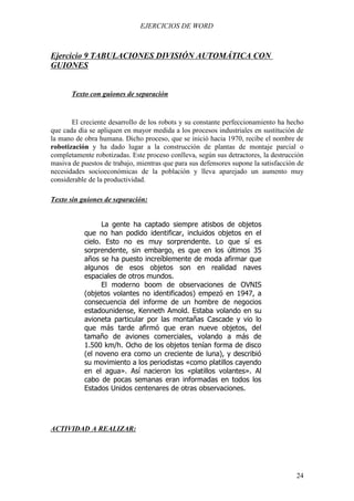 EJERCICIOS DE WORD



Ejercicio 9 TABULACIONES DIVISIÓN AUTOMÁTICA CON
GUIONES


       Texto con guiones de separación


       El creciente desarrollo de los robots y su constante perfeccionamiento ha hecho
que cada día se apliquen en mayor medida a los procesos industriales en sustitución de
la mano de obra humana. Dicho proceso, que se inició hacia 1970, recibe el nombre de
robotización y ha dado lugar a la construcción de plantas de montaje parcial o
completamente robotizadas. Este proceso conlleva, según sus detractores, la destrucción
masiva de puestos de trabajo, mientras que para sus defensores supone la satisfacción de
necesidades socioeconómicas de la población y lleva aparejado un aumento muy
considerable de la productividad.

Texto sin guiones de separación:


                 La gente ha captado siempre atisbos de objetos
           que no han podido identificar, incluidos objetos en el
           cielo. Esto no es muy sorprendente. Lo que sí es
           sorprendente, sin embargo, es que en los últimos 35
           años se ha puesto increíblemente de moda afirmar que
           algunos de esos objetos son en realidad naves
           espaciales de otros mundos.
                 El moderno boom de observaciones de OVNIS
           (objetos volantes no identificados) empezó en 1947, a
           consecuencia del informe de un hombre de negocios
           estadounidense, Kenneth Amold. Estaba volando en su
           avioneta particular por las montañas Cascade y vio lo
           que más tarde afirmó que eran nueve objetos, del
           tamaño de aviones comerciales, volando a más de
           1.500 km/h. Ocho de los objetos tenían forma de disco
           (el noveno era como un creciente de luna), y describió
           su movimiento a los periodistas «como platillos cayendo
           en el agua». Así nacieron los «platillos volantes». Al
           cabo de pocas semanas eran informadas en todos los
           Estados Unidos centenares de otras observaciones.




ACTIVIDAD A REALIZAR:




                                                                                     24
 
