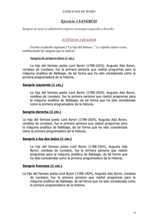 EJERCICIOS DE WORD


                              Ejercicio 3 SANGRÍAS
Sangrar un texto es adentrarlo respecto al margen izquierdo o derecho.


                               ACTIVIDAD A REALIZAR

      Escribe el párrafo siguiente (“La hija del famoso...”) y cópialo cuatro veces,
estableciendo las sangrías que se indican.

      Sangría de primera línea (1 cm.)

     La hija del famoso poeta Lord Byron (1788-1824), Augusta Ada Byron,
condesa de Lovelace, fue la primera persona que realizó programas para la
máquina analítica de Babbage, de tal forma que ha sido considerada como la
primera programadora de la historia.

Sangría izquierda (1 cm.)

      La hija del famoso poeta Lord Byron (1788-1824), Augusta Ada Byron,
      condesa de Lovelace, fue la primera persona que realizó programas para
      la máquina analítica de Babbage, de tal forma que ha sido considerada
      como la primera programadora de la historia.

Sangría derecha (1 cm.)

La hija del famoso poeta Lord Byron (1788-1824), Augusta Ada Byron,
condesa de Lovelace, fue la primera persona que realizó programas para
la máquina analítica de Babbage, de tal forma que ha sido considerada
como la primera programadora de la historia.

Sangría a los dos lados (1 cm.)

      La hija del famoso poeta Lord Byron (1788-1824), Augusta Ada
      Byron, condesa de Lovelace, fue la primera persona que realizó
      programas para la máquina analítica de Babbage, de tal forma que
      ha sido considerada como la primera programadora de la historia.

Sangría francesa (1 cm.)

La hija del famoso poeta Lord Byron (1788-1824), Augusta Ada Byron, condesa
      de Lovelace, fue la primera persona que realizó programas para la
      máquina analítica de Babbage, de tal forma que ha sido considerada como
      la primera programadora de la historia.




                                                                                       4
 