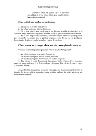 EJERCICIOS DE WORD

                       Conviene tener en cuenta que la revisión
                 ortográfica de Word no es infalible (y mucho menos
                 la revisión gramatical)

     Cómo sustituir una palabra por su sinónimo

      1.- Selecciona la palabra en cuestión.
      2.- Ve a Herramientas, Idioma, Sinónimos
      3.- Si es una palabra que puede usarse en distintos sentidos (polisémica), a la
izquierda, abajo, aparecen los posibles sentidos. Elige el que corresponda en cada caso.
      3.- En la lista de posibles sinónimos, selecciona el más adecuado (a ser posible,
que concuerde en género con la palabra original, a fin de que no se produzcan
discordancias de género con los artículos) y pulsa Reemplazar.

     Cómo buscar un texto por el documento y reemplazarlo por otro.
     Vamos a sustituir la palabra “producto” por la palabra “programa”

      1.- Ve a Edición (menú principal), Reemplazar.
      2.- En la lista desplegable Buscar escribe producto.
      3.- En la lista desplegable Reemplazar con escribe programa.
      4.- Haz clic en el botón de comando Reemplazar todos. Tras un breve momento
aparecerá un mensaje con el nº de reemplazos efectuados. Haz clic en Aceptar y cierra
el cuadro de diálogo.

     Nota: el botón Más permite acceder a otras opciones (tales como cambiar sólo el
formato del texto, utilizar comodines para sustituir cadenas de texto, etc.) que no
importa ver con detalle.




                                                                                     58
 