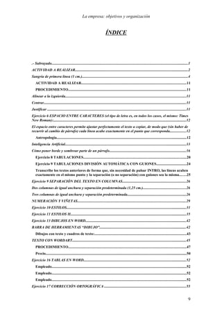 La empresa: objetivos y organización


                                                                          ÍNDICE




.- Subrayado..................................................................................................................................................1
ACTIVIDAD A REALIZAR.........................................................................................................................2
Sangría de primera línea (1 cm.).................................................................................................................4
   ACTIVIDAD A REALIZAR................................................................................................................11
   PROCEDIMIENTO..............................................................................................................................11
Alinear a la izquierda.................................................................................................................................11
Centrar........................................................................................................................................................11
Justificar ....................................................................................................................................................11
Ejercicio 6 ESPACIO ENTRE CARACTERES (el tipo de letra es, en todos los casos, el mismo: Times
New Roman):..............................................................................................................................................12
El espacio entre caracteres permite ajustar perfectamente el texto a copiar, de modo que (sin haber de
recurrir al cambio de párrafo) cada línea acabe exactamente en el punto que corresponda.................12
   Antropología...........................................................................................................................................12
Inteligencia Artificial..................................................................................................................................13
Cómo poner borde y sombrear parte de un párrafo..................................................................................16
   Ejercicio 8 TABULACIONES..............................................................................................................20
   Ejercicio 9 TABULACIONES DIVISIÓN AUTOMÁTICA CON GUIONES................................24
   Transcribe los textos anteriores de forma que, sin necesidad de pulsar INTRO, las líneas acaben
   exactamente en el mismo punto y la separación (o no separación) con guiones sea la misma.......25
Ejercicio 9 SEPARACIÓN DEL TEXTO EN COLUMNAS....................................................................26
Dos columnas de igual anchura y separación predeterminada (1,25 cm.)..............................................26
Tres columnas de igual anchura y separación predeterminada...............................................................26
NUMERACIÓN Y VIÑETAS....................................................................................................................29
Ejercicio 10 ESTILOS................................................................................................................................31
Ejercicio 11 ESTILOS II............................................................................................................................35
Ejercicio 13 DIBUJOS EN WORD............................................................................................................42
BARRA DE HERRAMIENTAS “DIBUJO”.............................................................................................42
   Dibujos con texto y cuadros de texto:..................................................................................................43
TEXTO CON WORDART..........................................................................................................................45
   PROCEDIMIENTO..............................................................................................................................47
   Precio.......................................................................................................................................................50
Ejercicio 16 TABLAS EN WORD..............................................................................................................52
   Empleado................................................................................................................................................52
   Empleado................................................................................................................................................52
   Empleado................................................................................................................................................52
Ejercicio 17 CORRECCIÓN ORTOGRÁFICA .......................................................................................55


                                                                                                                                                               9
 