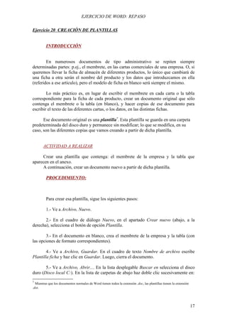 EJERCICIO DE WORD: REPASO

Ejercicio 20 CREACIÓN DE PLANTILLAS


         INTRODUCCIÓN


        En numerosos documentos de tipo administrativo se repiten siempre
determinadas partes: p.ej., el membrete, en las cartas comerciales de una empresa. O, si
queremos llevar la ficha de almacén de diferentes productos, lo único que cambiará de
una ficha a otra serán el nombre del producto y los datos que introduzcamos en ella
(referidos a ese artículo), pero el modelo de ficha en blanco será siempre el mismo.

        Lo más práctico es, en lugar de escribir el membrete en cada carta o la tabla
correspondiente para la ficha de cada producto, crear un documento original que sólo
contenga el membrete o la tabla (en blanco), y hacer copias de ese documento para
escribir el texto de las diferentes cartas, o los datos, en las distintas fichas.

      Ese documento original es una plantilla7. Esta plantilla se guarda en una carpeta
predeterminada del disco duro y permanece sin modificar; lo que se modifica, en su
caso, son las diferentes copias que vamos creando a partir de dicha plantilla.


       ACTIVIDAD A REALIZAR

     Crear una plantilla que contenga: el membrete de la empresa y la tabla que
aparecen en el anexo.
     A continuación, crear un documento nuevo a partir de dicha plantilla.

         PROCEDIMIENTO:



         Para crear esa plantilla, sigue los siguientes pasos:

         1.- Ve a Archivo, Nuevo.

       2.- En el cuadro de diálogo Nuevo, en el apartado Crear nuevo (abajo, a la
derecha), selecciona el botón de opción Plantilla.

        3.- En el documento en blanco, crea el membrete de la empresa y la tabla (con
las opciones de formato correspondientes).

        4.- Ve a Archivo, Guardar. En el cuadro de texto Nombre de archivo escribe
Plantilla ficha y haz clic en Guardar. Luego, cierra el documento.

       5.- Ve a Archivo, Abrir.... En la lista desplegable Buscar en selecciona el disco
duro (Disco local C:). En la lista de carpetas de abajo haz doble clic sucesivamente en:
7
  Mientras que los documentos normales de Word tienen todos la extensión .doc, las plantillas tienen la extensión
.dot.




                                                                                                                    17
 
