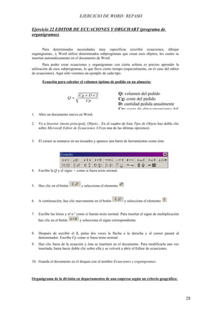 EJERCICIO DE WORD: REPASO

Ejercicio 22 EDITOR DE ECUACIONES Y ORGCHART (programa de
organigramas)


       Para determinadas necesidades muy específicas (escribir ecuaciones, dibujar
organigramas...), Word utiliza determinados subprogramas que crean esos objetos, los cuales se
insertan automáticamente en el documento de Word.
        Para poder crear ecuaciones y organigramas con cierta soltura es preciso aprender la
utilización de esos subprogramas, lo que lleva cierto tiempo (especialmente, en el caso del editor
de ecuaciones). Aquí sólo veremos un ejemplo de cada tipo.

       Ecuación para calcular el volumen óptimo de pedido en un almacén:


                                 Cg × D × 2                  Q: volumen del pedido
                            Q=                               Cg: coste del pedido
                                    Cp
                                                             D: cantidad pedida anualmente
                                                             Cp: coste de almacenamiento del
1.   Abre un documento nuevo en Word.

2.   Ve a Insertar (menú principal), Objeto... En el cuadro de lista Tipo de Objeto haz doble clic
     sobre Microsoft Editor de Ecuaciones 3.0 (es una de las últimas opciones).


3.   El cursor se enmarca en un recuadro y aparece una barra de herramientas como ésta:




4.   Escribe la Q y el signo = como si fuera texto normal.



5.   Haz clic en el botón         y selecciona el elemento



6.   A continuación, haz clic nuevamente en el botón            y selecciona el elemento


7.   Escribe las letras y el n.º como si fueran texto normal. Para insertar el signo de multiplicación
     haz clic en el botón        y selecciona el signo correspondiente.


8.   Después de escribir el 2, pulsa dos veces la flecha a la derecha y el cursor pasará al
     denominador. Escribe Cp como si fuera texto normal.
9.   Haz clic fuera de la ecuación y ésta se insertará en el documento. Para modificarla una vez
     insertada, basta hacer doble clic sobre ella y se volverá a abrir el Editor de ecuaciones.


10. Guarda el documento en el disquet con el nombre Ecuaciones y organigramas.



Organigrama de la división en departamentos de una empresa según un criterio geográfico:




                                                                                                         28
 