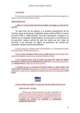 EJERCICIO DE WORD: REPASO



     ACTIVIDAD

     Crea una macro que permita, mediante una combinación de dos teclas, separar con
guiones el texto de un documento de Word.

PROCEDIMIENTO

   1 ABRE UN NUEVO DOCUMENTO DE WORD Y ESCRIBE EL SIGUIENTE
TEXTO:

     “La mala letra de los médicos y la errónea interpretación de las
recetas a mano de farmacias u hospitales causan al año en EEUU la muerte
de entre 1.500 y 2.000 personas. Tras esa constatación, recogida en el
informe de un organismo estadounidense de protección a los derechos de
los pacientes, muchos centros del país han tenido que dar clases de
escritura a sus doctores, en espera de generalizar las recetas por
ordenador, tampoco exentas de problemas.”

     2 Con el cursor en cualquier punto del documento, ve a Herramientas (menú
principal), Macro, Grabar nueva macro....

     3 En el cuadro de diálogo Grabar macro escribe Guiones como nombre de la
macro. En el apartado Asignar macro a, pulsa el botón de Teclado.

      4 En el apartado Nueva tecla de método abreviado (del cuadro de diálogo
Personalizar teclado), pulsa la combinación de teclas Ctrl + ñ (es decir, pulsa Ctrl y,
sin soltarla, pulsa ñ). Luego, haz clic sobre Asignar.

      5 Asegúrate de que en el apartado Guardar cambios en (abajo, dcha.) está
seleccionado Normal.dot (la plantilla que sirve de base a los documentos en blanco). A
continuación, pulsa Cerrar. Aparecerá en pantalla una barra de herramientas coMO
ESTA:




     6 PULSA POR ESTE ORDEN LA SIGUIENTE SUCESIÓN DE TECLAS:

           Alt+h, d, g, Alt + d, Intro

                 Observa que todas las opciones de menú y apartados de
           cuadros de diálogo tienen una letra subrayada; pulsando esa
           tecla sola (en el caso de los submenús) o acompañada de Alt (en
           las opciones del menú principal y apartados de cuadros de
           diáLOGO) SE ACTIVA LA OPCIÓN O APARTADO
           CORRESPONDIENTES.


                                                                                    31
 