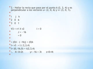 * 2.- Hallar la recta que pasa por el punto A (2, 3, 4) y es
 perpendicular a los vectores u= (2, 0, 6) y v= (3, 0, 1).
*
*i    j k
*2   0 6
*3   0 1
*
  V3 = v1 X v2             i=0
*       J = - 16
*       =0
*
* = (0)i – ( -16)j + (0)k
* l= v3 + t ( 2,3,4)
* l= (0,-16,0) + t(2,3,4)
* :. X= 0+2t          y= -16 + 3t   z=0+4t
*
 