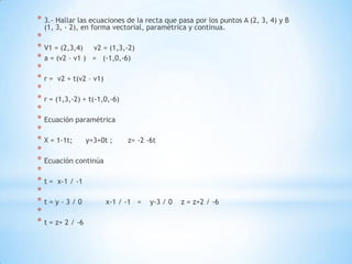 * 3.- Hallar las ecuaciones de la recta que pasa por los puntos A (2, 3, 4) y B
  (1, 3, - 2), en forma vectorial, paramétrica y continua.
*
* V1 = (2,3,4) v2 = (1,3,-2)
* a = (v2 – v1 ) = (-1,0,-6)
*
* r = v2 + t(v2 – v1)
*
* r = (1,3,-2) + t(-1,0,-6)
*
* Ecuación paramétrica
*
* X = 1-1t; y=3+0t ;          z= -2 -6t
*
* Ecuación continúa
*
* t = x-1 / -1
*
*t=y–3/0               x-1 / -1 = y-3 / 0    z = z+2 / -6
*
* t = z+ 2 / -6
 