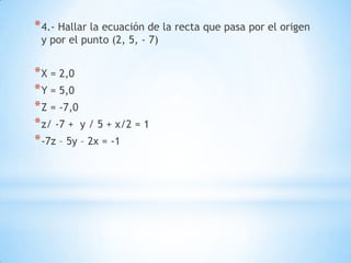 * 4.- Hallar la ecuación de la recta que pasa por el origen
 y por el punto (2, 5, - 7)


* X = 2,0
* Y = 5,0
* Z = -7,0
* z/ -7 + y / 5 + x/2 = 1
* -7z – 5y – 2x = -1
 
