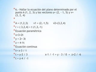 * 6.- Hallar la ecuación del plano determinado por el
 punto A (1, 2, 3) y los vectores u= (2, - 1, 5) y v=
 (3, 2, 4)
*
* A = (1,2,3)      v1 = (2,-1,5)    v2=(3,2,4)
* r = ( 3,2,4) + t (1,3,-1)
* Ecuación paramétrica
* x=3+2t
* y = 2= 3t
* z = 4-1t
* Ecuación continua
* t= x-3 / 1
* t = y-2 / 3                x-1 / -1 = y – 3 / 0   = z+2 / -6
* t = z-4 / -1
 