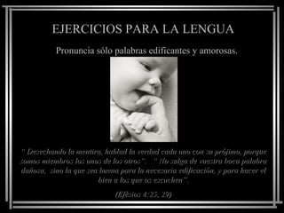EJERCICIOS PARA LA LENGUA Pronuncia sólo palabras edificantes y amorosas. “  Desechando la mentira, hablad la verdad cada uno con su prójimo, porque somos miembros los unos de los otros”.  “ No salga de vuestra boca palabra dañosa,  sino la que sea buena para la necesaria edificación, y para hacer el bien a los que os escuchen”. (Efésios 4:25, 29) 