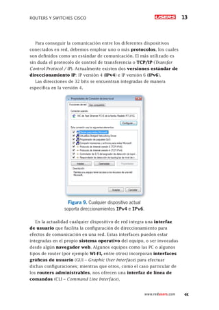 ROUTERS Y SWITCHES CISCO 13
www.redusers.com
Para conseguir la comunicación entre los diferentes dispositivos
conectados en red, debemos emplear uno o más protocolos, los cuales
son definidos como un estándar de comunicación. El más utilizado es
sin duda el protocolo de control de transferencia o TCP/IP (Transfer
Control Protocol / IP). Actualmente existen dos versiones estándar de
direccionamiento IP: IP versión 4 (IPv4) e IP versión 6 (IPv6).
Las direcciones de 32 bits se encuentran integradas de manera
específica en la versión 4.
Figura 9. Cualquier dispositivo actual
soporta direccionamientos IPv4 e IPv6.
En la actualidad cualquier dispositivo de red integra una interfaz
de usuario que facilita la configuración de direccionamiento para
efectos de comunicación en una red. Estas interfaces pueden estar
integradas en el propio sistema operativo del equipo, o ser invocadas
desde algún navegador web. Algunos equipos como las PC o algunos
tipos de router (por ejemplo WI-FI, entre otros) incorporan interfaces
gráficas de usuario (GUI – Graphic User Interface) para efectuar
dichas configuraciones; mientras que otros, como el caso particular de
los routers administrables, nos ofrecen una interfaz de línea de
comandos (CLI – Command Line Interface).
 