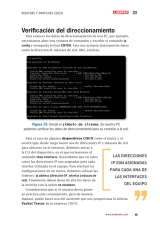 ROUTERS Y SWITCHES CISCO 23
www.redusers.com
Verificación del direccionamiento
Para conocer los datos de direccionamiento de una PC, por ejemplo,
necesitamos abrir una ventana de comandos y escribir el comando ip
config y enseguida teclear ENTER. Esto nos arrojará directamente datos
como la dirección IP, máscara de red, DNS, etcétera.
Figura 15. Desde el símbolo de sistema de nuestra PC
podemos verificar los datos de direccionamiento para su conexión a la red.
Para el caso de algunos dispositivos CISCO como el router y el
switch (que desde luego hacen uso de direcciones IP y máscara de red
para ubicarse en el entorno), debemos entrar a
la CLI del dispositivo, en el que teclearemos el
comando show interfaces. Recordemos que en estos
casos las direcciones IP son asignadas para cada
interfaz utilizada en el equipo. Para efectuar las
configuraciones en un router, debemos colocar las
órdenes: ip address [dirección IP_interfaz | máscara de
red]. Finalmente deben darse de alta los datos de
la interfaz con la orden no shutdown.
Consideremos que si el usuario desea poner
en práctica este conocimiento, pero de manera
manual, puede hacer uso del asistente que nos proporciona la utilería
Packet Tracer de la empresa CISCO.
LAS DIRECCIONES
IP SON ASIGNADAS
PARA CADA UNA DE
LAS INTERFACES
DEL EQUIPO
 