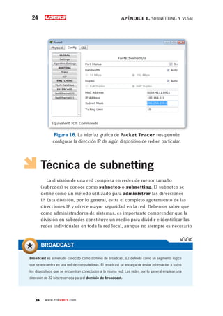 APÉNDICE B. SUBNETTING Y VLSM
24
www.redusers.com
Figura 16. La interfaz gráfica de Packet Tracer nos permite
configurar la dirección IP de algún dispositivo de red en particular.
Técnica de subnetting
La división de una red completa en redes de menor tamaño
(subredes) se conoce como subneteo o subnetting. El subneteo se
define como un método utilizado para administrar las direcciones
IP. Esta división, por lo general, evita el completo agotamiento de las
direcciones IP y ofrece mayor seguridad en la red. Debemos saber que
como administradores de sistemas, es importante comprender que la
división en subredes constituye un medio para dividir e identificar las
redes individuales en toda la red local, aunque no siempre es necesario
Broadcast es a menudo conocido como dominio de broadcast. Es definido como un segmento lógico
que se encuentra en una red de computadoras. El broadcast se encarga de enviar información a todos
los dispositivos que se encuentran conectados a la misma red. Las redes por lo general emplean una
dirección de 32 bits reservada para el dominio de broadcast.
BROADCAST
 