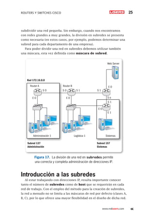 ROUTERS Y SWITCHES CISCO 25
www.redusers.com
subdividir una red pequeña. Sin embargo, cuando nos encontramos
con redes grandes a muy grandes, la división en subredes se presenta
como necesaria (en estos casos, por ejemplo, podemos determinar una
subred para cada departamento de una empresa).
Para poder dividir una red en subredes debemos utilizar también
una máscara, esta vez definida como máscara de subred.
Router A Router B
Administración 1 Logística 1 Sistemas
Web Server
S O S O S 1 S 1
S 1
S o
E O E O
E O
E O
E 1
Red 172.16.0.0
Subred 137
Administración
Subred 157
Sistemas
Figura 17. La división de una red en subredes permite
una correcta y completa administración de direcciones IP.
Introducción a las subredes
Al estar trabajando con direcciones IP, resulta importante conocer
tanto el número de subredes como de host que se requerirán en cada
red de trabajo. Con el empleo del método para la creación de subredes,
la red a menudo no se limita a las máscaras de red por defecto (clases A,
B, C), por lo que ofrece una mayor flexibilidad en el diseño de dicha red.
 