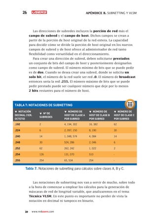 APÉNDICE B. SUBNETTING Y VLSM
26
www.redusers.com
Las direcciones de subredes incluyen la porción de red más el
campo de subred y el campo de host. Dichos campos se crean a
partir de la porción de host original de la red entera. La capacidad
para decidir cómo se divide la porción de host original en los nuevos
campos de subred y de host ofrece al administrador de red tanto
flexibilidad como versatilidad en el direccionamiento.
Para crear una dirección de subred, deben solicitarse prestados
un conjunto de bits del campo de host y posteriormente designarlos
como campo de subred. El número mínimo de bits que se puede pedir
es de dos. Cuando se desea crear una subred, donde se solicita un
solo bit, el número de la red suele ser red .0. El número de broadcast
entonces sería la red .255. El número máximo de bits que se puede
pedir prestado puede ser cualquier número que deje por lo menos
2 bits restantes para el número de host.
Las notaciones de subnetting nos van a servir de mucho, sobre todo
a la hora de comenzar a emplear los cálculos para la generación de
máscaras de red de longitud variable, que analizaremos en el tema:
Técnica VLSM. En este punto es importante no perder de vista la
notación en decimal ni tampoco en binario.
Tabla 7. Notaciones de subnetting para cálculos sobre clases A, B y C.
TABLA 7: NOTACIONES DE SUBNETTING
▼
▼ NOTACIÓN
DECIMAL (1ER.
OCTETO)
▼
▼ Nº DE
SUBREDES
▼
▼ NÚMERO DE
HOST DE CLASE A
POR SUBRED
▼
▼ NÚMERO DE
HOST DE CLASE B
POR SUBRED
▼
▼ NÚMERO DE
HOST DE CLASE C
POR SUBRED
.192 2 4, 194, 302 16, 382 62
.224 6 2, 097, 150 8, 190 30
.240 14 1, 048, 574 4, 084 14
.248 30 524, 286 2, 046 6
.252 62 262, 242 1, 022 2
.254 126 131, 070 510 -
.255 254 65, 534 254 -
 