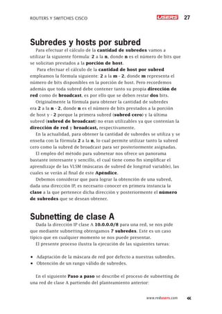 ROUTERS Y SWITCHES CISCO 27
www.redusers.com
Subredes y hosts por subred
Para efectuar el cálculo de la cantidad de subredes vamos a
utilizar la siguiente fórmula: 2 a la n, donde n es el número de bits que
se solicitan prestados a la porción de host.
Para efectuar el cálculo de la cantidad de host por subred
empleamos la fórmula siguiente: 2 a la m - 2, donde m representa el
número de bits disponibles en la porción de host. Pero recordemos
además que toda subred debe contener tanto su propia dirección de
red como de broadcast, es por ello que se deben restar dos bits.
Originalmente la fórmula para obtener la cantidad de subredes
era 2 a la n - 2, donde n es el número de bits prestados a la porción
de host y - 2 porque la primera subred (subred cero) y la última
subred (subred de broadcast) no eran utilizables ya que contenían la
dirección de red y broadcast, respectivamente.
En la actualidad, para obtener la cantidad de subredes se utiliza y se
enseña con la fórmula 2 a la n, lo cual permite utilizar tanto la subred
cero como la subred de broadcast para ser posteriormente asignadas.
El empleo del método para subnetear nos ofrece un panorama
bastante interesante y sencillo, el cual tiene como fin simplificar el
aprendizaje de las VLSM (máscaras de subred de longitud variable), las
cuales se verán al final de este Apéndice.
Debemos considerar que para lograr la obtención de una subred,
dada una dirección IP, es necesario conocer en primera instancia la
clase a la que pertenece dicha dirección y posteriormente el número
de subredes que se desean obtener.
Subnetting de clase A
Dada la dirección IP clase A 10.0.0.0/8 para una red, se nos pide
que mediante subnetting obtengamos 7 subredes. Este es un caso
típico que en cualquier momento se nos puede presentar.
El presente proceso ilustra la ejecución de las siguientes tareas:
•	 Adaptación de la máscara de red por defecto a nuestras subredes.
•	 Obtención de un rango válido de subredes.
En el siguiente Paso a paso se describe el proceso de subnetting de
una red de clase A partiendo del planteamiento anterior:
 