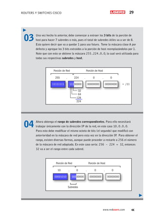 ROUTERS Y SWITCHES CISCO 29
www.redusers.com
03	 Una vez hecho lo anterior, debe comenzar a extraer los 3 bits de la porción de
host para hacer 7 subredes o más, pues el total de subredes útiles va a ser de 8.
Esto quiere decir que va a quedar 1 para uso futuro. Tome la máscara clase A por
defecto y agregue los 3 bits extraídos a la porción de host reemplazándolos por 1.
Note que con esto se obtiene la máscara 255.224.0.0, la cual será utilizada para
todas sus respectivas subredes y host.
04	 Ahora obtenga el rango de subredes correspondientes. Para ello necesitará
trabajar únicamente con la dirección IP de la red, en este caso 10.0.0.0.
Para esto debe modificar el mismo octeto de bits (el segundo) que modificó con
anterioridad en la máscara de red pero esta vez en la dirección IP
. Para obtener el
rango, existen diversas formas, aunque puede proceder a restarle a 256 el número
de la máscara de red adaptada. En este caso sería: 256 – 224 = 32, entonces
32 va a ser el rango entre cada subred.
11111111
Porción de Red Porción de Host
255 . 224 . 0 . 0
32
64
128
224
00000000 00000000 = /11
11100000
00001010
Porción de Red Porción de Host
10 . 0 . 0 . 0
Subredes
00000000 00000000
00000000
 