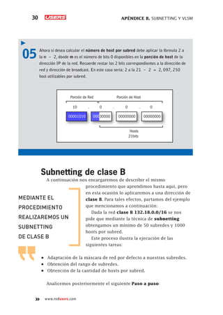 APÉNDICE B. SUBNETTING Y VLSM
30
www.redusers.com
05	 Ahora si desea calcular el número de host por subred debe aplicar la fórmula 2 a
la m - 2, donde m es el número de bits 0 disponibles en la porción de host de la
dirección IP de la red. Recuerde restar los 2 bits correspondientes a la dirección de
red y dirección de broadcast. En este caso sería: 2 a la 21 - 2 = 2, 097, 250
host utilizables por subred.
00001010
Porción de Red Porción de Host
10 . 0 . 0 . 0
Hosts
21bits
00000000 00000000
00000000
Subnetting de clase B
A continuación nos encargaremos de describir el mismo
procedimiento que aprendimos hasta aquí, pero
en esta ocasión lo aplicaremos a una dirección de
clase B. Para tales efectos, partamos del ejemplo
que mencionamos a continuación:
Dada la red clase B 132.18.0.0/16 se nos
pide que mediante la técnica de subnetting
obtengamos un mínimo de 50 subredes y 1000
hosts por subred.
Este proceso ilustra la ejecución de las
siguientes tareas:
•	 Adaptación de la máscara de red por defecto a nuestras subredes.
•	 Obtención del rango de subredes.
•	 Obtención de la cantidad de hosts por subred.
Analicemos posteriormente el siguiente Paso a paso:
MEDIANTE EL
PROCEDIMIENTO
REALIZAREMOS UN
SUBNETTING
DE CLASE B
 