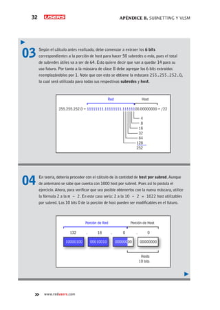 APÉNDICE B. SUBNETTING Y VLSM
32
www.redusers.com
03	 Según el cálculo antes realizado, debe comenzar a extraer los 6 bits
correspondientes a la porción de host para hacer 50 subredes o más, pues el total
de subredes útiles va a ser de 64. Esto quiere decir que van a quedar 14 para su
uso futuro. Por tanto a la máscara de clase B debe agregar los 6 bits extraídos
reemplazándolos por 1. Note que con esto se obtiene la máscara 255.255.252.0,
la cual será utilizada para todas sus respectivas subredes y host.
04	 En teoría, debería proceder con el cálculo de la cantidad de host por subred.Aunque
de antemano se sabe que cuenta con 1000 host por subred. Pues así lo postula el
ejercicio.Ahora, para verificar que sea posible obtenerlos con la nueva máscara, utilice
la fórmula 2 a la m - 2. En este caso sería: 2 a la 10 - 2 = 1022 host utilizables
por subred. Los 10 bits 0 de la porción de host pueden ser modificables en el futuro.
4
8
16
32
64
128
252
Red Host
255.255.252.0 = 11111111.11111111.11111100.00000000 = /22
10000100
Porción de Red Porción de Host
132 . 18 . 0 . 0
Hosts
10 bits
00000000
00010010 00000000
 