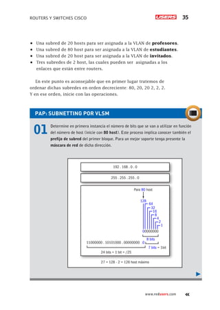 ROUTERS Y SWITCHES CISCO 35
www.redusers.com
•	 Una subred de 20 hosts para ser asignada a la VLAN de profesores.
•	 Una subred de 80 host para ser asignada a la VLAN de estudiantes.
•	 Una subred de 20 host para ser asignada a la VLAN de invitados.
•	 Tres subredes de 2 host, las cuales pueden ser asignadas a los
enlaces que están entre routers.
En este punto es aconsejable que en primer lugar tratemos de
ordenar dichas subredes en orden decreciente: 80, 20, 20 2, 2, 2.
Y en ese orden, inicie con las operaciones.
PAP: SUBNETTING POR VLSM	
01	 Determine en primera instancia el número de bits que se van a utilizar en función
del número de host (inicie con 80 host). Este proceso implica conocer también el
prefijo de subred del primer bloque. Para un mejor soporte tenga presente la
máscara de red de dicha dirección.
Para 80 host
255 . 255 . 255 . 0
11000000 . 10101000 . 00000000 .0
00000000
128
64
32
16
8
4
2
1
24 bits + 1 bit = /25
27 = 128 - 2 = 126 host máximo
7 bits = 1bit
8 bits
192 . 168 . 0 . 0
 