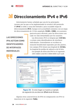 APÉNDICE B. SUBNETTING Y VLSM
40
www.redusers.com
Direccionamiento IPv4 e IPv6
Anteriormente hemos señalado que una de las principales
razones por las que se ha implementado la versión 6 del protocolo
IP (IPv6) se debe a causa del limitado y poco escalable mapa de
direccionamiento IPv4. Aunque en la actualidad contamos con un mapa
de direccionamiento de 32 bits ampliado (VLSM y CIDR), en ocasiones
parecería poco eficiente, pues las direcciones son
cada vez más demandadas por los usuarios.
Las direcciones IPv6 se integran por 128 bits
y actúan como identificadores de interfaces
individuales. Generalmente se escriben en
notación hexadecimal separados por dos puntos.
Los campos IPv6 tienen una longitud de 16 bits.
Su longitud de prefijo de subred es de 64 bits.
Un ejemplo de dirección IPv6 es el siguiente:
2001:0db8:3c4d:0015:0000:0000:1a2f:1a2b
Figura 19. En esta imagen se muestra un ejemplo
de asignación de una dirección IPv6 desde Windows.
Algunas otras características de IPv6 en comparación con IPv4 se
muestran en la siguiente Tabla:
LAS DIRECCIONES
IPV6 ACTÚAN COMO
IDENTIFICADORES
DE INTERFACES
INDIVIDUALES
 