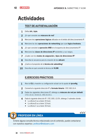 APÉNDICE B. SUBNETTING Y VLSM
42
www.redusers.com
Actividades
Si tiene alguna consulta técnica relacionada con el contenido, puede contactarse
con nuestros expertos: profesor@redusers.com
PROFESOR EN LÍNEA
TEST DE AUTOEVALUACIÓN
1 Defina bit y byte.
2 ¿En qué consiste una máscara de red?
3 Mencione tres operaciones lógicas utilizadas en el ámbito del direccionamiento IP.
4 Mencione las dos operaciones de networking que usan lógica booleana.
5 ¿En qué consiste la operación AND en el esquema de direccionamiento IP?
6 Mencione las clases de direcciones IP existentes y sus rangos.
7 ¿Cuales son los modos de asignación y tipos de direcciones IP?
8 Describa la secuencia para la creación de las wilcard.
9 ¿Cuál es el propósito de la técnica de subnetting?
10 Describa en qué consiste la técnica de VLSM.
EJERCICIOS PRÁCTICOS
1 Abra la CLI y muestre su configuración actual con la ayuda de ipconfig.
2 Convierta la siguiente dirección IP a formato binario: 192.168.16.4.
3 Dadas las siguientes direcciones IP, obtenga su máscara de red por default:
172.1.0.12, 10.0.0.3, 192.10.10.1.
4 Dada la siguiente dirección IP: 192.168.1.0/24, obtenga 3 subredes donde:
•	 La oficina A va a tener 20 host.
•	 La oficina B va a tener 10 host.
•	 La oficina C va a tener 26 host.
 