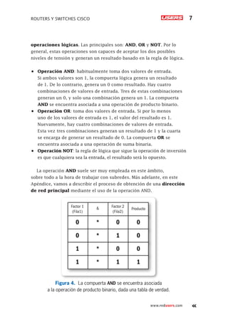 ROUTERS Y SWITCHES CISCO 7
www.redusers.com
operaciones lógicas. Las principales son: AND, OR y NOT. Por lo
general, estas operaciones son capaces de aceptar los dos posibles
niveles de tensión y generan un resultado basado en la regla de lógica.
•	 Operación AND: habitualmente toma dos valores de entrada.
Si ambos valores son 1, la compuerta lógica genera un resultado
de 1. De lo contrario, genera un 0 como resultado. Hay cuatro
combinaciones de valores de entrada. Tres de estas combinaciones
generan un 0, y solo una combinación genera un 1. La compuerta
AND se encuentra asociada a una operación de producto binario.
•	 Operación OR: toma dos valores de entrada. Si por lo menos
uno de los valores de entrada es 1, el valor del resultado es 1.
Nuevamente, hay cuatro combinaciones de valores de entrada.
Esta vez tres combinaciones generan un resultado de 1 y la cuarta
se encarga de generar un resultado de 0. La compuerta OR se
encuentra asociada a una operación de suma binaria.
•	 Operación NOT: la regla de lógica que sigue la operación de inversión
es que cualquiera sea la entrada, el resultado será lo opuesto.
La operación AND suele ser muy empleada en este ámbito,
sobre todo a la hora de trabajar con subredes. Más adelante, en este
Apéndice, vamos a describir el proceso de obtención de una dirección
de red principal mediante el uso de la operación AND.
Factor 1
(Fila1)
Factor 2
(Fila2)
Producto
&
0 0 0
*
0 1 0
*
1 0 0
*
1 1 1
*
Figura 4. La compuerta AND se encuentra asociada
a la operación de producto binario, dada una tabla de verdad.
 