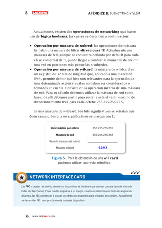 APÉNDICE B. SUBNETTING Y VLSM
8
www.redusers.com
Actualmente, existen dos operaciones de networking que hacen
uso de lógica booleana, las cuales se describen a continuación:
•	 Operación por máscara de subred: las operaciones de máscara
brindan una manera de filtrar direcciones IP. Actualmente una
máscara de red, aunque se encuentra definida por default para cada
clase comercial de IP, puede llegar a cambiar al momento de dividir
una red en porciones más pequeñas o subredes.
•	 Operación por máscara de wilcard: la máscara de wildcard es
un registro de 32 bits de longitud que, aplicado a una dirección
IPv4, permite definir qué bits son relevantes para la ejecución de
una determinada acción y cuáles no deben ser considerados o
tomados en cuenta. Consiste en la operación inversa de una máscara
de red. Para su cálculo debemos utilizar la máscara de red como
base, de allí debemos partir para restar a esta el valor máximo de
direccionamiento IPv4 para cada octeto: 255.255.255.255.
En una máscara de wildcard, los bits significativos se señalan con
0; en cambio, los bits no significativos se marcan con 1.
Valor máximo por octeto 255.255.255.255
Máscara de red 255.255.255.252
0.0.0.3
Reste la máscara de subred
Máscara wilcard
____________________
_
Figura 5. Para la obtención de una wilcard
podemos utilizar una resta aritmética.
Las NIC o tarjetas de interfaz de red son dispositivos de hardware que cuentan con una base de datos de
todas las direcciones IP que pueden asignarse a un equipo. Cuando se determina un modo de asignación
dinámica, las NIC comienzan a buscar una dirección disponible para el equipo en cuestión. Actualmente
se desarrollan NIC para prácticamente cualquier dispositivo.
NETWORK INTERFACE CARD
 