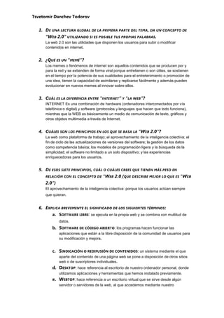 Tsvetomir Danchev Todorov


  1. DE UNA LECTURA GLOBAL DE LA PRIMERA PARTE DEL TEMA, DA UN CONCEPTO DE
     “WEB 2.0” UTILIZANDO SI ES POSIBLE TUS PROPIAS PALABRAS.
     La web 2.0 son las utilidades que disponen los usuarios para subir o modificar
     contenidos en internet.


  2. ¿QUÉ ES UN “MEMÉ”?
     Los memes o fenómenos de internet son aquellos contenidos que se producen por y
     para la red y se extienden de forma viral porque entretienen o son útiles, se sostienen
     en el tiempo por la potencia de sus cualidades para el entretenimiento o promoción de
     una idea, tienen la capacidad de asimilarse y replicarse fácilmente y además pueden
     evolucionar en nuevos memes al innovar sobre ellos.


  3. CUÁL ES LA DIFERENCIA ENTRE “INTERNET” Y “LA WEB”?
     INTERNET Es una combinación de hardware (ordenadores interconectados por vía
     telefónica o digital) y software (protocolos y lenguajes que hacen que todo funcione),
     mientras que la WEB es básicamente un medio de comunicación de texto, gráficos y
     otros objetos multimedia a través de Internet.


  4. CUÁLES SON LOS PRINCIPIOS EN LOS QUE SE BASA LA “WEB 2.0”?
     La web como plataforma de trabajo; el aprovechamiento de la inteligencia colectiva; el
     fin de ciclo de las actualizaciones de versiones del software; la gestión de los datos
     como competencia básica; los modelos de programación ligera y la búsqueda de la
     simplicidad; el software no limitado a un solo dispositivo; y las experiencias
     enriquecedoras para los usuarios.


  5. DE ESOS SIETE PRINCIPIOS, CUÁL O CUÁLES CREES QUE TIENEN MÁS PESO EN
     RELACIÓN CON EL CONCEPTO DE       “WEB 2.0 (QUE DESCRIBE MEJOR LO QUE ES “WEB
     2.0”)
     El aprovechamiento de la inteligencia colectiva: porque los usuarios actúan siempre
     que quieran.


  6. EXPLICA BREVEMENTE EL SIGNIFICADO DE LOS SIGUIENTES TÉRMINOS :
         a. SOFTWARE LIBRE : se ejecuta en la propia web y se combina con multitud de
             datos.
         b. SOFTWARE DE CÓDIGO ABIERTO: los programas hacen funcionar las
             aplicaciones que están a la libre disposición de la comunidad de usuarios para
             su modificación y mejora.


         c. SINDICACIÓN O REDIFUSIÓN DE CONTENIDOS : un sistema mediante el que
             aparte del contenido de una página web se pone a disposición de otros sitios
             web o de suscriptores individuales.
         d. DESKTOP: hace referencia al escritorio de nuestro ordenador personal, donde
             utilizamos aplicaciones y herramientas que hemos instalado previamente.
         e. WEBTOP: hace referencia a un escritorio virtual que se sirve desde algún
             servidor o servidores de la web, al que accedemos mediante nuestro
 