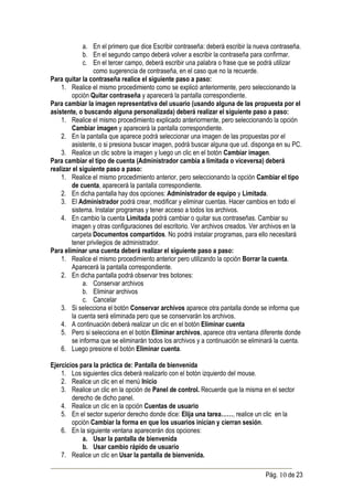 a. En el primero que dice Escribir contraseña: deberá escribir la nueva contraseña.
              b. En el segundo campo deberá volver a escribir la contraseña para confirmar.
              c. En el tercer campo, deberá escribir una palabra o frase que se podrá utilizar
                  como sugerencia de contraseña, en el caso que no la recuerde.
Para quitar la contraseña realice el siguiente paso a paso:
    1. Realice el mismo procedimiento como se explicó anteriormente, pero seleccionando la
         opción Quitar contraseña y aparecerá la pantalla correspondiente.
Para cambiar la imagen representativa del usuario (usando alguna de las propuesta por el
asistente, o buscando alguna personalizada) deberá realizar el siguiente paso a paso:
    1. Realice el mismo procedimiento explicado anteriormente, pero seleccionando la opción
         Cambiar imagen y aparecerá la pantalla correspondiente.
    2. En la pantalla que aparece podrá seleccionar una imagen de las propuestas por el
         asistente, o si presiona buscar imagen, podrá buscar alguna que ud. disponga en su PC.
    3. Realice un clic sobre la imagen y luego un clic en el botón Cambiar imagen.
Para cambiar el tipo de cuenta (Administrador cambia a limitada o viceversa) deberá
realizar el siguiente paso a paso:
    1. Realice el mismo procedimiento anterior, pero seleccionando la opción Cambiar el tipo
         de cuenta, aparecerá la pantalla correspondiente.
    2. En dicha pantalla hay dos opciones: Administrador de equipo y Limitada.
    3. El Administrador podrá crear, modificar y eliminar cuentas. Hacer cambios en todo el
         sistema. Instalar programas y tener acceso a todos los archivos.
    4. En cambio la cuenta Limitada podrá cambiar o quitar sus contraseñas. Cambiar su
         imagen y otras configuraciones del escritorio. Ver archivos creados. Ver archivos en la
         carpeta Documentos compartidos. No podrá instalar programas, para ello necesitará
         tener privilegios de administrador.
Para eliminar una cuenta deberá realizar el siguiente paso a paso:
    1. Realice el mismo procedimiento anterior pero utilizando la opción Borrar la cuenta.
         Aparecerá la pantalla correspondiente.
    2. En dicha pantalla podrá observar tres botones:
              a. Conservar archivos
              b. Eliminar archivos
              c. Cancelar
    3. Si selecciona el botón Conservar archivos aparece otra pantalla donde se informa que
         la cuenta será eliminada pero que se conservarán los archivos.
    4. A continuación deberá realizar un clic en el botón Eliminar cuenta
    5. Pero si selecciona en el botón Eliminar archivos, aparece otra ventana diferente donde
         se informa que se eliminarán todos los archivos y a continuación se eliminará la cuenta.
    6. Luego presione el botón Eliminar cuenta.

Ejercicios para la práctica de: Pantalla de bienvenida
    1. Los siguientes clics deberá realizarlo con el botón izquierdo del mouse.
    2. Realice un clic en el menú Inicio
    3. Realice un clic en la opción de Panel de control. Recuerde que la misma en el sector
        derecho de dicho panel.
    4. Realice un clic en la opción Cuentas de usuario
    5. En el sector superior derecho donde dice: Elija una tarea……, realice un clic en la
        opción Cambiar la forma en que los usuarios inician y cierran sesión.
    6. En la siguiente ventana aparecerán dos opciones:
            a. Usar la pantalla de bienvenida
            b. Usar cambio rápido de usuario
    7. Realice un clic en Usar la pantalla de bienvenida.

                                                                                   Pág. 10 de 23
 
