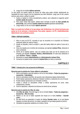 8. Luego clic en el botón Aplicar opciones.
La otra opción de cambio rápido de usuario se utiliza para poder cambiar rápidamente sin
necesidad de cerrar ninguno de los programas que esté utilizando. Luego que el otro usuario
termine, para volver a utilizar la cuenta.
    1. Vuelva a realizar el mismo procedimiento anterior, pero utilizando la segunda opción
        Cambio rápido de usuario.
    2. Para poder utilizar ésta opción, deberá tener activada la opción de Usar pantalla de
        bienvenida, caso contrario Cambio rápido de usuario aparecerá deshabilitada.
    3. Luego realice un clic en el botón Aplicar opciones

Nota: La cuenta de invitado es la que posee más limitaciones, las únicas funciones que
posee es la de activarse o desactivarse. Para poder ingresar a la PC, indefectiblemente
deberá tener una cuenta de usuario.

TEMA 4: REPASO GENERAL

    1. Abra el icono de Mi PC, recuerde el que se encuentra en el escritorio de Windows
       realizando doble clic sobre el mismo.
    2. Inserte su disquete y abra la unidad A:, para ello realice doble clic sobre el icono de la
       misma.
    3. Cree una carpeta con el nombre de la empresa, por ejemplo Lácteos Peña, utilizando el
       menú contextual.
    4. Dentro de la carpeta anterior, cree una carpeta para cada uno de los sectores de la
       empresa, por ejemplo: Compras, Ventas y Administración. En este caso utilizando el
       menú Archivo – Nuevo – Carpeta.
    5. Renombre la carpeta Administración por Administración Lácteos Peña
    6. Comprima la carpeta recién creada de Lácteos Peña con todo su contenido.

                                                                               CAPITULO 3
TEMA 1: Introducción a los accesorios de Windows

Ejercicios para la práctica de: Como utilizar la calculadora
    1. Abra la calculadora, para ello realice un clic en el menú Inicio – Todos los programas –
        accesorios – Calculadora.
    2. Active la calculadora científica, de acuerdo a las indicaciones dadas anteriormente.
    3. Podrá realizar operaciones utilizando el teclado numérico o realizando clic con el mouse.
    4. Pruebe realizar operaciones con el teclado numérico.
    5. Vuelva a colocar la calculadora simple, y realice operaciones de suma, resta,
        multiplicación y división.
    6. Cierre la aplicación, utilizando los botones de control de las ventanas.

Ejercicios para la práctica de: Bloc de notas.
    1. Abra Bloc de notas. Para ello haga un clic en el botón Inicio – Todos los programas –
        Accesorios – Bloc de notas.
    2. Realice un clic con el botón izquierdo del mouse en el menú Archivo – Guardar
        como…
    3. De esta forma se presentará el cuadro de diálogo Guardar como, en el cual deberá
        ingresar el nombre del archivo, la unidad y carpeta en la que desea guardar el archivo.
    4. Complete los siguientes casilleros en el orden y forma


                                                                                  Pág. 11 de 23
 