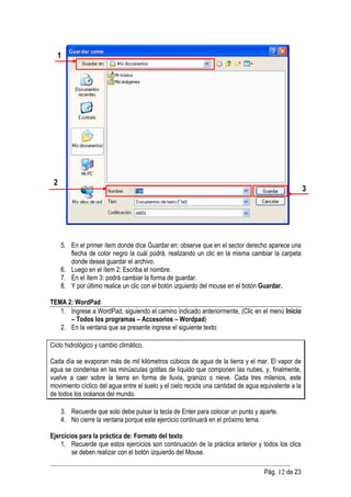 1




 2
                                                                                                      3




     5. En el primer ítem donde dice Guardar en: observe que en el sector derecho aparece una
        flecha de color negro la cuál podrá, realizando un clic en la misma cambiar la carpeta
        donde desea guardar el archivo.
     6. Luego en el ítem 2: Escriba el nombre.
     7. En el ítem 3: podrá cambiar la forma de guardar.
     8. Y por último realice un clic con el botón izquierdo del mouse en el botón Guardar.

TEMA 2: WordPad
   1. Ingrese a WordPad, siguiendo el camino indicado anteriormente, (Clic en el menú Inicio
      – Todos los programas – Accesorios – Wordpad)
   2. En la ventana que se presente ingrese el siguiente texto:

Ciclo hidrológico y cambio climático.

Cada día se evaporan más de mil kilómetros cúbicos de agua de la tierra y el mar. El vapor de
agua se condensa en las minúsculas gotitas de líquido que componen las nubes, y, finalmente,
vuelve a caer sobre la tierra en forma de lluvia, granizo o nieve. Cada tres milenios, este
movimiento cíclico del agua entre el suelo y el cielo recicla una cantidad de agua equivalente a la
de todos los océanos del mundo.

     3. Recuerde que solo debe pulsar la tecla de Enter para colocar un punto y aparte.
     4. No cierre la ventana porque este ejercicio continuará en el próximo tema.

Ejercicios para la práctica de: Formato del texto
    1. Recuerde que estos ejercicios son continuación de la práctica anterior y todos los clics
        se deben realizar con el botón izquierdo del Mouse.

                                                                                    Pág. 12 de 23
 