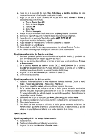 2. Haga clic a la izquierda del título Ciclo hidrológico y cambio climático, de esta
        manera observe que todo el renglón quedó seleccionado.
    3. Haga un clic con el botón izquierdo del mouse en el menú Formato – fuente y
        seleccione el siguiente formato:
            a. Fuente: Comic Sans MS
            b. Estilo de fuente: Negrita
            c. Tamaño: 14
            d. Color: Azul
            e. Efectos: Subrayado
    4. Acepte el cuadro realizando un clic en el botón Aceptar y observe los cambios.
    5. Seleccione el párrafo siguiente realizando doble clic al comienzo del párrafo.
    6. Haga clic sobre el cuadro de Tipo de letra y elija AMER TYPE MD BT
    7. Haga clic en el cuadro de Tamaño y elija 12
    8. Haga clic sobre el botón de color y seleccione un color a su elección.
    9. Haga clic sobre el botón Cursiva
    10. Para quitarle el estilo Cursiva haga nuevamente un clic sobre el Botón de Cursiva.
    11. No cierre la ventana porque este ejercicio continuará con el próximo tema.

Ejercicios para la práctica de: Guardar un archivo
    1. Recuerde que estos ejercicios son continuación de la práctica anterior, y que todos los
        clics deberá realizarlo con el botón izquierdo del mouse.
    2. Una vez que terminó de modificarle el formato al texto haga un clic en el menú Archivo
        – Guardar como…
    3. En el casillero Nombre de archivo: escriba CICLO HIDROLÓGICO. En el casillero
        Guardar en: seleccione la Unidad A:, haga doble clic sobre la carpeta con su nombre y
        apellido y luego doble clic sobre la carpeta Ejercicios de Windows.
    4. Haga un clic en el botón Guardar para confirmar la operación.
    5. Cierre todas las ventanas.

Ejercicios para la práctica de: Abrir un archivo
    1. Ingrese a WordPad siguiendo la ruta indicada en párrafos anteriores. Clic en el menú
        Inicio – Todos los programas – Accesorios – Wordpad.
    2. Haga clic en el Archivo – Abrir, utilizando el botón izquierdo del mouse.
    3. En el casillero Buscar en: realice un clic en la flecha que se encuentra en el sector
        derecho del cuadro desplegable y seleccione con un clic con el botón izquierdo la unidad
        A:, luego realice doble clic sobre la carpeta con su nombre y apellido y doble clic sobre la
        carpeta Ejercicios de Windows.
    4. Seleccione con un clic el archivo CICLO HIDROLÓGICO y pulse el botón Abrir.
    5. De esta manera observará nuevamente al archivo realizado en los ejercicios anteriores.
    6. Cierre todas las ventanas.
    7. Otra forma de abrir archivos es utilizando el botón que se encuentra en la barra de
        herramientas y que tiene la forma de una carpeta abierta, de color amarillo, y que se
        ubica en el segundo lugar de la barra en el sector izquierdo de la misma.

TEMA 2: PAINT

Ejercicios para la práctica de: Manejo de herramientas
    1. Ingrese a Paint.
    2. Realice un dibujo utilizando todas las herramientas.
    3. Haga un clic en el menú Archivo – Guardar como…


                                                                                     Pág. 13 de 23
 