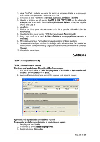 1. Abra WordPad y redacte una carta del sector de compras dirigida a un proveedor
       solicitándole una determinada cantidad de productos.
   2. Seleccione el texto y cámbiele: color, letra, subrayado, alineación y tamaño
   3. Guarde el archivo con el nombre CARTA A UN PROVEEDOR en la subcarpeta
       Compras, que se encuentra dentro de la carpeta Lácteos Peña en su disquete (carpeta
       creada en el Cap. 2
   4. Abra Paint.
   5. Realice un dibujo para colocarlo como fondo de la pantalla, utilizando todas las
       herramientas.
   6. Guarde el archivo con el nombre FONDO en la subcarpeta Administración
   7. Luego haga un clic en el menú Archivo – Establecer como papel tapiz (centrado o
       mosaico).
   8. Minimice la ventana de Paint y observará su dibujo como fondo del escritorio.
   9. Si desea realizarle alguna modificación al dibujo, vuelva a la ventana de Paint, realice las
       modificaciones correspondientes y luego actualice la información utilizando el comando
       Guardar.
   10. Cierre todas las ventanas.

                                                                               CAPITULO 4
TEMA 1: Configurar Windows Xp

TEMA 2: Herramientas de sistema
Ejercicios para la práctica de: Ejecución del Desfragmentador
    1. Clic en el menú Inicio – Todos los programas – Accesorios – Herramientas del
        sistema – Desfragmentador de disco.
    2. Aparecerá la siguiente ventana como podrá observar en la siguiente imagen:




Ejercicios para la práctica de: Liberador de espacio
Para acceder a esta herramienta realice el siguiente paso a paso:
    1. Despliegue el menú Inicio.
    2. Seleccione la opción Todos los programas.
    3. Luego seleccione Accesorios.

                                                                                   Pág. 15 de 23
 