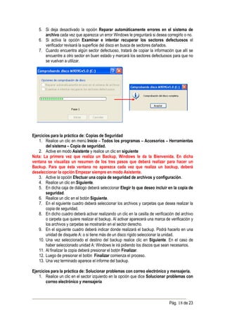 5. Si deja desactivado la opción Reparar automáticamente errores en el sistema de
       archivo cada vez que aparezca un error Windows le preguntará si desea corregirlo o no.
    6. Si activa la opción Examinar e intentar recuperar los sectores defectuosos el
       verificador revisará la superficie del disco en busca de sectores dañados.
    7. Cuando encuentra algún sector defectuoso, tratará de copiar la información que allí se
       encuentre a otro sector en buen estado y marcará los sectores defectuosos para que no
       se vuelvan a utilizar.




Ejercicios para la práctica de: Copias de Seguridad
    1. Realice un clic en menú Inicio – Todos los programas – Accesorios – Herramientas
        del sistema – Copia de seguridad.
    2. Active en modo Asistente y realice un clic en siguiente
Nota: La primera vez que realiza un Backup, Windows le da la Bienvenida. En dicha
ventana se visualiza un resumen de los tres pasos que deberá realizar para hacer un
Backup. Para que ésta ventana no aparezca cada vez que realiza un backup, deberá
deseleccionar la opción Empezar siempre en modo Asistente.
    3. Active la opción Efectuar una copia de seguridad de archivos y configuración.
    4. Realice un clic en Siguiente.
    5. En dicha caja de diálogo deberá seleccionar Elegir lo que deseo incluir en la copia de
        seguridad.
    6. Realice un clic en el botón Siguiente.
    7. En el siguiente cuadro deberá seleccionar los archivos y carpetas que desea realizar la
        copia de seguridad.
    8. En dicho cuadro deberá activar realizando un clic en la casilla de verificación del archivo
        o carpeta que quiere realizar el backup. Al activar aparecerá una marca de verificación y
        los archivos y carpetas se mostrarán en el sector derecho.
    9. En el siguiente cuadro deberá indicar donde realizará el backup. Podrá hacerlo en una
        unidad de disquete A: o si tiene más de un disco rígido seleccionar la unidad.
    10. Una vez seleccionado el destino del backup realice clic en Siguiente. En el caso de
        haber seleccionado unidad A: Windows le irá pidiendo los discos que sean necesarios.
    11. Al finalizar la copia deberá presionar el botón Finalizar.
    12. Luego de presionar el botón Finalizar comienza el proceso.
    13. Una vez terminado aparece el informe del backup.

Ejercicios para la práctica de: Solucionar problemas con correo electrónico y mensajería.
    1. Realice un clic en el sector izquierdo en la opción que dice Solucionar problemas con
        correo electrónico y mensajería



                                                                                   Pág. 18 de 23
 