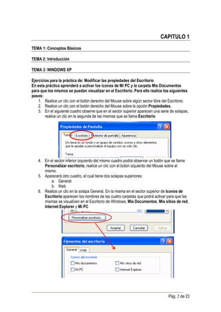 CAPITULO 1
TEMA 1: Conceptos Básicos

TEMA 2: Introducción

TEMA 3: WINDOWS XP

Ejercicios para la práctica de: Modificar las propiedades del Escritorio
En esta práctica aprenderá a activar los íconos de Mi PC y la carpeta Mis Documentos
para que los mismos se puedan visualizar en el Escritorio. Para ello realice los siguientes
pasos:
    1. Realice un clic con el botón derecho del Mouse sobre algún sector libre del Escritorio.
    2. Realice un clic con el botón derecho del Mouse sobre la opción Propiedades.
    3. En el siguiente cuadro observe que en el sector superior aparecen una serie de solapas,
        realice un clic en la segunda de las mismas que se llama Escritorio




    4. En el sector inferior izquierdo del mismo cuadro podrá observar un botón que se llama
       Personalizar escritorio, realice un clic con el botón izquierdo del Mouse sobre el
       mismo.
    5. Aparecerá otro cuadro, el cual tiene dos solapas superiores:
           a. General
           b. Web
    6. Realice un clic en la solapa General, En la misma en el sector superior de Iconos de
       Escritorio aparecen los nombres de las cuatro carpetas que podrá activar para que las
       mismas se visualicen en el Escritorio de Windows, Mis Documentos, Mis sitios de red,
       Internet Explorer y Mi PC




                                                                                  Pág. 2 de 23
 